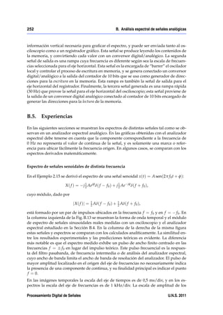 252                                                        B. Análisis espectral de señales analógicas



información vertical necesaria para graﬁcar el espectro, y puede ser enviada tanto al os-
ciloscopio como a un registrador gráﬁco. Esta señal se produce leyendo los contenidos de
la memoria, y convirtiendo cada valor con un conversor digital/analógico. La segunda
señal de salida es una rampa cuya frecuencia es diferente según sea la escala de frecuen-
cias seleccionada para el eje horizontal. Esta señal es la encargada de “barrer” el oscilador
local y controlar el proceso de escritura en memoria, y se genera conectado un conversor
digital/analógico a la salida del contador de 10 bits que se usa como generador de direc-
ciones para la escritura en la memoria. Esta rampa es también la señal de salida para el
eje horizontal del registrador. Finalmente, la tercera señal generada es una rampa rápida
(30 Hz) que provee la señal para el eje horizontal del osciloscopio; esta señal proviene de
la salida de un conversor digital analógico conectado al contador de 10 bits encargado de
generar las direcciones para la lectura de la memoria.


B.5. Experiencias

En las siguientes secciones se muestran los espectros de distintas señales tal como se ob-
servan en un analizador espectral analógico. En las gráﬁcas obtenidas con el analizador
espectral debe tenerse en cuenta que la componente correspondiente a la frecuencia de
0 Hz no representa el valor de continua de la señal, y es solamente una marca o refer-
encia para ubicar fácilmente la frecuencia origen. En algunos casos, se comparan con los
espectros derivados matemáticamente.


Espectro de señales senoidales de distinta frecuencia

En el Ejemplo 2.15 se derivó el espectro de una señal senoidal x (t) = A sen(2π f 0 t + φ):

                      X( f ) =     j 1 Ae jφ δ( f
                                     2              f 0 ) + j 1 Ae
                                                              2
                                                                     jφ
                                                                          δ ( f + f 0 ),

cuyo módulo, dado por
                                        1                   1
                           j X ( f )j = 2 Aδ( f     f 0 ) + 2 Aδ( f + f 0 ),

está formado por un par de impulsos ubicados en la frecuencia f = f 0 y en f = f 0 . En
la columna izquierda de la Fig. B.13 se muestran la forma de onda temporal y el módulo
de espectro de señales sinusoidales reales medidas con un osciloscopio y el analizador
espectral estudiado en la Sección B.4. En la columna de la derecha de la misma ﬁgura
estas señales y espectros se comparan con los calculados analíticamente. La similitud en-
tre los resultados experimentales y las predicciones teóricas es evidente. La diferencia
más notable es que el espectro medido exhibe un pulso de ancho ﬁnito centrado en las
frecuencias f = f 0 en lugar del impulso teórico. Este pulso frecuencial es la respues-
ta del ﬁltro pasabanda, de frecuencia intermedia o de análisis del analizador espectral,
cuyo ancho de banda limita el ancho de banda de resolución del analizador. El pulso de
mayor amplitud localizado en el origen del eje de frecuencias no necesariamente indica
la presencia de una componente de continua, y su ﬁnalidad principal es indicar el punto
f = 0.
En las imágenes temporales la escala del eje de tiempos es de 0,5 ms/div, y en los es-
pectros la escala del eje de frecuencias es de 1 kHz/div. La escala de amplitud de los

Procesamiento Digital de Señales                                                           U.N.S. 2011
 