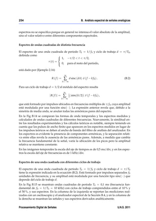 254                                                         B. Análisis espectral de señales analógicas



espectros no se especiﬁca porque en general no interesa el valor absoluto de la amplitud,
sino el valor relativo entre diferentes componentes espectrales.


Espectro de ondas cuadradas de distinta frecuencia

El espectro de una onda cuadrada de período T0 = 1/ f 0 y ciclo de trabajo d = τ/T0 ,
deﬁnida como                  8
                              < 1,   τ/2 < t < τ/2,
                      r (t) =
                              : 0, para el resto del período,

está dado por (Ejemplo 2.16)
                                         ∞
                            R(f) =       ∑     d sinc (d k) δ ( f      k f0 ) .                  (B.2)
                                        k= ∞

Para un ciclo de trabajo d = 1/2 el módulo del espectro resulta
                                         ∞
                          j R( f )j =    ∑     1
                                               2   jsinc(k/2)j δ ( f     k f0 ) ,
                                        k= ∞

que está formado por impulsos ubicados en frecuencias múltiplos de f 0 , cuya amplitud
está modulada por una función sinc( ). La expresión anterior revela que, debido a la
simetría de media onda, se anulan todas las armónicas pares del espectro.
En la Fig. B.14 se comparan las formas de onda temporales y los espectros medidos y
calculados de ondas cuadradas de diferentes frecuencias. Nuevamente, la similitud en-
tre los resultados experimentales y los cálculos teóricos es notable, siempre teniendo en
cuenta que los pulsos de ancho ﬁnito que aparecen en los espectros medidos en lugar de
los impulsos teóricos se deben al ancho de banda del ﬁltro de análisis del analizador. En
los espectros es evidente la presencia de componentes armónicas, y la separación relati-
va entre ellas revela la ausencia de las armónicas pares. Además, a medida que cambia
la frecuencia fundamental de la señal, varía la ubicación de los picos pero la amplitud
relativa se mantiene constante.
En las imágenes temporales la escala del eje de tiempos es de 0,5 ms/div, y en los espec-
tros la escala del eje de frecuencias es de 1 kHz/div.


Espectro de una onda cuadrada con diferentes ciclos de trabajo

El espectro de una onda cuadrada de período T0 = 1/ f 0 y ciclo de trabajo d = τ/T0
tiene la expresión indicada en la ecuación (B.2). Está formado por impulsos separados f 0
unidades de frecuencia, y su amplitud está modulada por una función tipo sinc( ) que
depende del ciclo de trabajo d.
En la Fig. B.15 se muestran ondas cuadradas de período T0 = 0,1 ms (frecuencia fun-
damental de f 0 = 1/T0 = 10 kHz) con ciclos de trabajo comprendidos entre el 10 % y
el 50 %, y sus espectros. En la columna de la izquierda se reportan las mediciones real-
izadas con un osciloscopio y el analizador espectral de la Sección B.4, y en la columna de
la derecha se muestran las señales y sus espectros derivados analíticamente.


Procesamiento Digital de Señales                                                           U.N.S. 2011
 