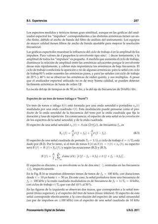 B.5. Experiencias                                                                               257



Los espectros medidos y teóricos tienen gran similitud, aunque en las gráﬁcas del anal-
izador espectral los “impulsos” correspondientes a las distintas armónicas tienen un an-
cho ﬁnito, debido al ancho de banda del ﬁltro de análisis del instrumento. Los equipos
de mayor calidad tienen ﬁltros de ancho de banda ajustable para mejorar la resolución
frecuencial.
Las gráﬁcas espectrales muestran la inﬂuencia del ciclo de trabajo d en la amplitud de los
impulsos. Para valores de d pequeños la envolvente tipo sinc( ) decae lentamente, y la
amplitud de todos los “impulsos” es pequeña. A medida que aumenta el ciclo de trabajo,
disminuye la relación de amplitud entre las armónicas adyacentes porque le envolvente
decae más rápidamente, y cobran más importancia los armónicos de baja frecuencia. El
ciclo de trabajo condiciona la aparición o no de algunas armónicas: para la señal con ciclo
de trabajo50 % están ausentes las armónicas pares, y para las señales con ciclo de trabajo
de 20 % y 40 % no se observan las armónicas de orden quinto, y sus múltiplos. A pesar
que el analizador espectral utilizado no es de muy buena calidad, se pueden detectar
fácilmente armónicas de hasta de orden 12.  /
La escala del eje de tiempos es de 50 µs/div, y la del eje de frecuencias de 24 kHz/div.


Espectro de un tren de tonos (ráfaga o “burst”)

Un tren de tonos o ráfaga b(t) está formada por una onda senoidal o portadora x p (t)
modulada por una onda cuadrada r (t). Esta modulación puede pensarse como el pro-
ducto de la onda senoidal de la frecuencia del tono por la onda cuadrada que ﬁja la
duración y tasa de repetición. En consecuencia, el espectro de esta señal es la convolución
de los espectros de la señal senoidal, y de la onda cuadrada.
El espectro de una señal senoidal x p (t) = A cos 2π f p t , de frecuencia f p , es

                                        A           A
                           Xp ( f ) =     δ f + fp + δ f        fp .                            (B.3)
                                        2           2
El espectro de una señal cuadrada de período T0 = 1/ f 0 y ciclo de trabajo d = τ/T0 está
dado por (B.2). Por lo tanto, si el tren de tonos b (t) es b (t) = r (t) x p (t), su espectro
será B ( f ) = R ( f ) X p ( f ), y según las ecuaciones (B.2) y (B.3),

                     A ∞
            B(f) =      ∑ d sinc (d k) δ f
                     2 k= ∞
                                                   fp   k f0 + δ f + f p    k f0      .


El espectro es discreto, y su envolvente es la de dos sinc( ), centradas en las frecuencia
  f p, respectivamente.
En la Fig. B.16 se muestran diferentes trenes de tonos de f p = 100 kHz, con duraciones
desde τ = 10 µs hasta τ = 50 µs. En este caso, la señal portadora tiene una frecuencia de
f p = 100 kHz y la onda cuadrada moduladora es de frecuencia de f 0 = 1/T0 = 10 kHz,
con ciclos de trabajo τ/T0 que van del 10 % al 50 %.
En las ﬁguras de la izquierda se observan dos trazos, que corresponden a la señal tem-
poral (trazo superior), y el espectro del tren de tonos (trazo inferior). El espectro de esta
señal corresponde efectivamente a la convolución del espectro de una señal sinusoidal
(un par de impulsos en 100 kHz) con el espectro de una señal cuadrada de 10 kHz


Procesamiento Digital de Señales                                                          U.N.S. 2011
 