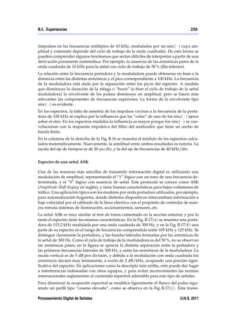 B.5. Experiencias                                                                       259



(impulsos en las frecuencias múltiplos de 10 kHz, modulados por un sinc( ) cuya am-
plitud y extensión depende del ciclo de trabajo de la onda cuadrada). De esta forma se
pueden comprender algunos fenómenos que serían difíciles de interpretar a partir de una
derivación puramente matemática. Por ejemplo, la ausencia de las armónicas pares de la
onda cuadrada de 10 kHz para la señal con ciclo de trabajo de 50 % (ﬁla inferior).
La relación entre la frecuencia portadora y la moduladora puede obtenerse en base a la
distancia entre las distintas armónicas y el pico correspondiente a 100 kHz. La frecuencia
de la moduladora está dada por la separación entre los picos del espectro. A medida
que disminuye la duración de la ráfaga o “burst” (o bien el ciclo de trabajo de la señal
moduladora) la envolvente de los pulsos disminuye en amplitud, pero se hacen más
relevantes las componentes de frecuencias superiores. La forma de la envolvente tipo
sinc( ) es evidente.
En los espectros, la falta de simetría de los impulsos vecinos a la frecuencia de la porta-
dora de 100 kHz se explica por la inﬂuencia que las “colas” de uno de los sinc( ) ejerce
sobre el otro. En los espectros medidos la inﬂuencia es mayor porque los sinc( ) se con-
volucionan con la respuesta impulsiva del ﬁltro del analizador que tiene un ancho de
banda ﬁnito.
En la columna de la derecha de la Fig. B.16 se muestra el módulo de los espectros calcu-
lados matemáticamente. Nuevamente, la similitud entre ambos resultados es notoria. La
escala del eje de tiempos es de 20 µs/div, y la del eje de frecuencias de 40 kHz/div.


Espectro de una señal ASK

Una de las maneras más sencillas de transmitir información digital es utilizando una
modulación de amplitud, representando el “1” lógico con un tono de una frecuencia de-
terminada, y el “0” lógico con ausencia de señal. Este protocolo se conoce como ASK
(Amplitude Shift Keying en inglés), y tiene buenas características para bajos volúmenes de
tráﬁco. Una aplicación típica son los modems por onda portadora utilizados, por ejemplo,
para automatización hogareña, donde distintos dispositivos intercambian información a
baja velocidad por el cableado de la línea eléctrica con el propósito de controlar de man-
era remota sistemas de iluminación, accionamientos, sensores, etc.
La señal ASK es muy similar al tren de tonos comentado en la sección anterior, y por lo
tanto el espectro tiene las mismas características. En la Fig. B.17( a) se muestra una porta-
dora de 115.2 kHz modulada por una onda cuadrada de 300 Hz, y en la Fig. B.17(b) una
parte de su espectro en el rango de frecuencias comprendido entre 105 kHz y 125 kHz. Se
distingue claramente la portadora, y las bandas laterales formadas por las armónicas de
la señal de 300 Hz. Como el ciclo de trabajo de la moduladora es del 50 %, no se observan
las armónicas pares; en la ﬁgura se aprecia la distinta separación entre la portadora y
las primeras frecuencias laterales de 300 Hz, y entre los armónicos de la moduladora. La
escala vertical es de 5 dB por división, y debido a la modulación con onda cuadrada los
armónicos decaen muy lentamente, a razón de 2 dB/kHz, ocupando una porción signi-
ﬁcativa del espectro. En aplicaciones como la descripta más arriba, esto puede dar lugar
a interferencias indeseadas con otros equipos, y para evitar inconvenientes las normas
internacionales reglamentan el contenido espectral admisible para este tipo de señales.
Para disminuir la ocupación espectral se modiﬁca ligeramente el ﬂanco del pulso sigu-
iendo un perﬁl tipo “coseno elevado”, como se observa en la Fig. B.17(c) . Esta transi-

Procesamiento Digital de Señales                                                  U.N.S. 2011
 