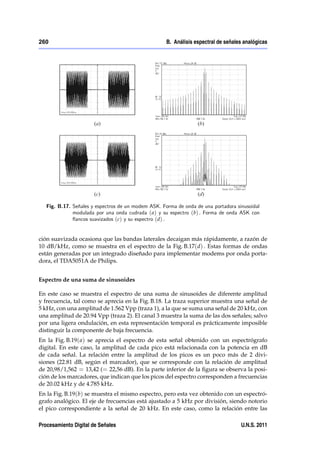260                                                  B. Análisis espectral de señales analógicas




   Fig. B.17. Señales y espectros de un modem ASK. Forma de onda de una portadora sinusoidal
              modulada por una onda cudrada ( a) y su espectro (b) . Forma de onda ASK con
              ‡ancos suavizados (c) y su espectro (d) .


ción suavizada ocasiona que las bandas laterales decaigan más rápidamente, a razón de
10 dB/kHz, como se muestra en el espectro de la Fig. B.17(d) . Estas formas de ondas
están generadas por un integrado diseñado para implementar modems por onda porta-
dora, el TDA5051A de Philips.


Espectro de una suma de sinusoides

En este caso se muestra el espectro de una suma de sinusoides de diferente amplitud
y frecuencia, tal como se aprecia en la Fig. B.18. La traza superior muestra una señal de
5 kHz, con una amplitud de 1.562 Vpp (traza 1), a la que se suma una señal de 20 kHz, con
una amplitud de 20.94 Vpp (traza 2). El canal 3 muestra la suma de las dos señales; salvo
por una ligera ondulación, en esta representación temporal es prácticamente imposible
distinguir la componente de baja frecuencia.
En la Fig. B.19( a) se aprecia el espectro de esta señal obtenido con un espectrógrafo
digital. En este caso, la amplitud de cada pico está relacionada con la potencia en dB
de cada señal. La relación entre la amplitud de los picos es un poco más de 2 divi-
siones (22.81 dB, según el marcador), que se corresponde con la relación de amplitud
de 20,98/1,562 = 13,42 (= 22,56 dB). En la parte inferior de la ﬁgura se observa la posi-
ción de los marcadores, que indican que los picos del espectro corresponden a frecuencias
de 20.02 kHz y de 4.785 kHz.
En la Fig. B.19(b) se muestra el mismo espectro, pero esta vez obtenido con un espectró-
grafo analógico. El eje de frecuencias está ajustado a 5 kHz por división, siendo notorio
el pico correspondiente a la señal de 20 kHz. En este caso, como la relación entre las

Procesamiento Digital de Señales                                                    U.N.S. 2011
 