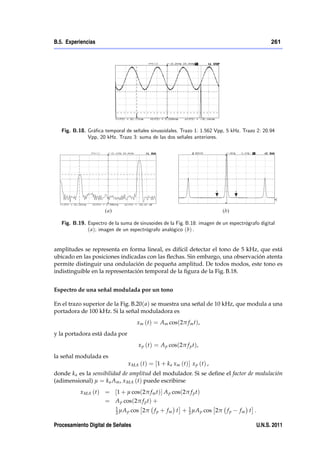 B.5. Experiencias                                                                                 261




   Fig. B.18. Grá…ca temporal de señales sinusoidales. Trazo 1: 1.562 Vpp, 5 kHz. Trazo 2: 20.94
              Vpp, 20 kHz. Trazo 3: suma de las dos señales anteriores.




   Fig. B.19. Espectro de la suma de sinusoides de la Fig. B.18: imagen de un espectrógrafo digital
              ( a); imagen de un espectrógrafo analógico (b) .


amplitudes se representa en forma lineal, es difícil detectar el tono de 5 kHz, que está
ubicado en las posiciones indicadas con las ﬂechas. Sin embargo, una observación atenta
permite distinguir una ondulación de pequeña amplitud. De todos modos, este tono es
indistinguible en la representación temporal de la ﬁgura de la Fig. B.18.


Espectro de una señal modulada por un tono

En el trazo superior de la Fig. B.20( a) se muestra una señal de 10 kHz, que modula a una
portadora de 100 kHz. Si la señal moduladora es
                                      xm (t) = Am cos(2π f m t),
y la portadora está dada por
                                      x p (t) = A p cos(2π f p t),
la señal modulada es
                                x MA (t) = [1 + k a xm (t)] x p (t) ,
donde k a es la sensibilidad de amplitud del modulador. Si se deﬁne el factor de modulación
(adimensional) µ = k a Am , x MA (t) puede escribirse
           x MA (t) = [1 + µ cos(2π f m t)] A p cos(2π f p t)
                      = A p cos(2π f p t) +
                           1
                           2 µA p   cos 2π f p + f m t + 1 µA p cos 2π f p
                                                         2                         fm t .

Procesamiento Digital de Señales                                                            U.N.S. 2011
 