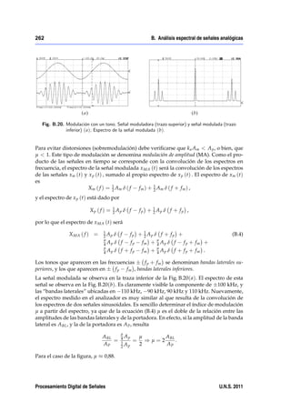 262                                                       B. Análisis espectral de señales analógicas




   Fig. B.20. Modulación con un tono. Señal moduladora (trazo superior) y señal modulada (trazo
              inferior) ( a); Espectro de la señal modulada (b).


Para evitar distorsiones (sobremodulación) debe veriﬁcarse que k a Am < A p , o bien, que
µ < 1. Este tipo de modulación se denomina modulación de amplitud (MA). Como el pro-
ducto de las señales en tiempo se corresponde con la convolución de los espectros en
frecuencia, el espectro de la señal modulada x MA (t) será la convolución de los espectros
de las señales xm (t) y x p (t) , sumado al propio espectro de x p (t) . El espectro de xm (t)
es
                                    1                  1
                        Xm ( f ) = 2 A m δ ( f f m ) + 2 Am δ ( f + f m ) ,
y el espectro de x p (t) está dado por
                                    1                      1
                         Xp ( f ) = 2 Ap δ f         f p + 2 Ap δ f + f p ,

por lo que el espectro de x MA (t) será
                                1                  1
               X MA ( f ) =     2 Ap δ   f   f p + 2 Ap δ f + f p +                            (B.4)
                                µ                            µ
                                4 Ap δ   f      fp    fm +   4 Ap   δ f   f p + fm +
                                µ                            µ
                                4 Ap δ   f + fp       fm +   4 Ap   δ f + f p + fm .

Los tonos que aparecen en las frecuencias     f p + f m se denominan bandas laterales su-
periores, y los que aparecen en  f p f m , bandas laterales inferiores.
La señal modulada se observa en la traza inferior de la Fig. B.20( a). El espectro de esta
señal se observa en la Fig. B.20(b). Es claramente visible la componente de 100 kHz, y
las “bandas laterales” ubicadas en 110 kHz, 90 kHz, 90 kHz y 110 kHz. Nuevamente,
el espectro medido en el analizador es muy similar al que resulta de la convolución de
los espectros de dos señales sinusoidales. Es sencillo determinar el índice de modulación
µ a partir del espectro, ya que de la ecuación (B.4) µ es el doble de la relación entre las
amplitudes de las bandas laterales y de la portadora. En efecto, si la amplitud de la banda
lateral es A BL , y la de la portadora es A P , resulta
                                         µ
                               A BL      4 Ap        µ        A
                                    =    1
                                                 =     ) µ = 2 BL .
                               AP        2 Ap
                                                     2        AP

Para el caso de la ﬁgura, µ     0,88.




Procesamiento Digital de Señales                                                         U.N.S. 2011
 