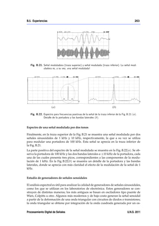 B.5. Experiencias                                                                                     263




   Fig. B.21. Señal moduladora (traza superior) y señal modulada (traza inferior). La señal mod-
              uladora es, a su vez, una señal modulada!




   Fig. B.22. Espectro para frecuencias positivas de la señal de la traza inferior de la Fig. B.21 ( a).
              Detalle de la portadora y las bandas laterales (b).


Espectro de una señal modulada por dos tonos

Finalmente, en la traza superior de la Fig. B.21 se muestra una señal modulada por dos
señales sinusoidales de 1 kHz y 10 kHz, respectivamente, la que a su vez se utiliza
para modular una portadora de 100 kHz. Esta señal se aprecia en la traza inferior de
la Fig. B.21.
La parte positiva del espectro de la señal modulada se muestra en la Fig. B.22( a). Se ob-
serva la portadora de 100 kHz y las dos bandas laterales a 10 kHz de la portadora, cada
una de las cuales presenta tres picos, correspondientes a las componentes de la modu-
lación de 1 kHz. En la Fig. B.22(b) se muestra un detalle de la portadora y las bandas
laterales, donde se aprecia con más claridad el efecto de la modulación de la señal de 1
kHz.


Estudio de generadores de señales senoidales

El análisis espectral es útil para analizar la calidad de generadores de señales sinusoidales,
como los que se utilizan en los laboratorios de electrónica. Estos generadores se con-
struyen de distintas maneras; los más antiguos se basan en osciladores tipo puente de
Wien, Colpitts u otro. Algunos más modernos y de bajo costo generan la señal senoidal
a partir de la deformación de una onda triangular con circuitos de diodos o transistores;
la onda triangular se obtiene por integración de la onda cuadrada generada por un os-


Procesamiento Digital de Señales                                                               U.N.S. 2011
 