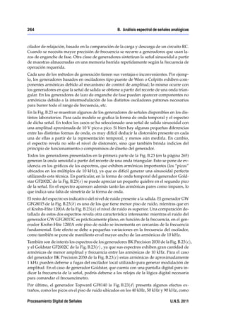 264                                                B. Análisis espectral de señales analógicas



cilador de relajación, basado en la comparación de la carga y descarga de un circuito RC.
Cuando se necesita mayor precisión de frecuencia se recurre a generadores que usan la-
zos de enganche de fase. Otra clase de generadores sintetizan la señal sinusoidal a partir
de muestras almacenadas en una memoria barrida repetidamente según la frecuencia de
operación requerida.
Cada uno de los métodos de generación tienen sus ventajas e inconvenientes. Por ejemp-
lo, los generadores basados en osciladores tipo puente de Wien o Colpitts exhiben com-
ponentes armónicas debido al mecanismo de control de amplitud; lo mismo ocurre con
los generadores en que la señal de salida se obtiene a partir del recorte de una onda trian-
gular. En los generadores de lazo de enganche de fase pueden aparecer componentes no
armónicas debido a la intermodulación de los distintos osciladores patrones necesarios
para barrer todo el rango de frecuencia, etc.
En la Fig. B.23 se muestran algunos de los generadores de señales disponibles en los dis-
tintos laboratorios. Para cada modelo se graﬁca la forma de onda temporal y el espectro
de dicha señal. En todos los casos se ha seleccionado una señal de salida sinusoidal con
una amplitud aproximada de 10 V pico a pico. Si bien hay algunas pequeñas diferencias
entre las distintas formas de onda, es muy difícil deducir la distorsión presente en cada
una de ellas a partir de la representación temporal, y menos aún medirla. En cambio,
el espectro revela no sólo el nivel de distorsión, sino que también brinda indicios del
principio de funcionamiento o compromisos de diseño del generador.
Todos los generadores presentados en la primera parte de la Fig. B.23 (en la página 265)
generan la onda senoidal a partir del recorte de una onda triangular. Esto se pone de ev-
idencia en los gráﬁcos de los espectros, que exhiben armónicas importantes (los “picos”
ubicados en los múltiplos de 10 kHz), ya que es difícil generar una sinusoidal perfecta
utilizando esta técnica. En particular, en la forma de onda temporal del generador Gold-
star GF2002C de la Fig. B.23(e) se puede apreciar un pequeño quiebre en el segundo pico
de la señal. En el espectro aparecen además tanto las armónicas pares como impares, lo
que indica una falta de simetría de la forma de onda.
El resto del espectro es indicativo del nivel de ruido presente a la salida. El generador GW
GFG8015 de la Fig. B.23(b) es uno de los que tiene menor piso de ruido, mientras que en
el Krohn-Hite 1200A de la Fig. B.23( a) el nivel de ruido es superior. Una comparación de-
tallada de estos dos espectros revela otra característica interesante: mientras el ruido del
generador GW GFG8015C es prácticamente plano, en función de la frecuencia, en el gen-
erador Krohn-Hite 1200A este piso de ruido se incrementa en cercanías de la frecuencia
fundamental. Este efecto se debe a pequeñas variaciones en la frecuencia del oscilador,
como también se pone de maniﬁesto en el mayor ancho de las armónicas de 10 kHz.
También son de interés los espectros de los generadores BK Precision 2030 de la Fig. B.23(c),
y el Goldstar GF2002C de la Fig. B.23(e) , ya que sus espectros exhiben gran cantidad de
armónicas de menor amplitud y frecuencia entre las armónicas de 10 kHz. Para el caso
del generador BK Precision 2030 de la Fig. B.23(c) estas armónicas de aproximadamente
1 kHz pueden deberse a fugas del oscilador local utilizado para generar modulación de
amplitud. En el caso de generador Goldstar, que cuenta con una pantalla digital para in-
dicar la frecuencia de la señal, podría deberse a los relojes de la lógica digital necesaria
para comandar el frecuencímetro.
Por último, el generador Topward GF8140 la Fig. B.23(d) presenta algunos efectos ex-
traños, como los picos en el piso de ruido ubicados en los 40 kHz, 50 kHz y 90 kHz, como

Procesamiento Digital de Señales                                                  U.N.S. 2011
 