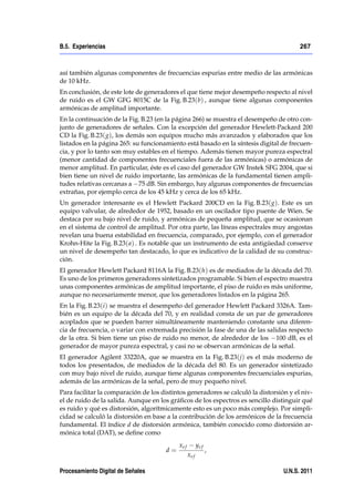 B.5. Experiencias                                                                       267



así también algunas componentes de frecuencias espurias entre medio de las armónicas
de 10 kHz.
En conclusión, de este lote de generadores el que tiene mejor desempeño respecto al nivel
de ruido es el GW GFG 8015C de la Fig. B.23(b) , aunque tiene algunas componentes
armónicas de amplitud importante.
En la continuación de la Fig. B.23 (en la página 266) se muestra el desempeño de otro con-
junto de generadores de señales. Con la excepción del generador Hewlett-Packard 200
CD la Fig. B.23( g), los demás son equipos mucho más avanzados y elaborados que los
listados en la página 265: su funcionamiento está basado en la síntesis digital de frecuen-
cia, y por lo tanto son muy estables en el tiempo. Además tienen mayor pureza espectral
(menor cantidad de componentes frecuenciales fuera de las armónicas) o armónicas de
menor amplitud. En particular, éste es el caso del generador GW Instek SFG 2004, que si
bien tiene un nivel de ruido importante, las armónicas de la fundamental tienen ampli-
tudes relativas cercanas a 75 dB. Sin embargo, hay algunas componentes de frecuencias
extrañas, por ejemplo cerca de los 45 kHz y cerca de los 65 kHz.
Un generador interesante es el Hewlett Packard 200CD en la Fig. B.23( g). Este es un
equipo valvular, de alrededor de 1952, basado en un oscilador tipo puente de Wien. Se
destaca por su bajo nivel de ruido, y armónicas de pequeña amplitud, que se ocasionan
en el sistema de control de amplitud. Por otra parte, las líneas espectrales muy angostas
revelan una buena estabilidad en frecuencia, comparado, por ejemplo, con el generador
Krohn-Hite la Fig. B.23( a) . Es notable que un instrumento de esta antigüedad conserve
un nivel de desempeño tan destacado, lo que es indicativo de la calidad de su construc-
ción.
El generador Hewlett Packard 8116A la Fig. B.23(h) es de mediados de la década del 70.
Es uno de los primeros generadores sintetizados programable. Si bien el espectro muestra
unas componentes armónicas de amplitud importante, el piso de ruido es más uniforme,
aunque no necesariamente menor, que los generadores listados en la página 265.
En la Fig. B.23(i ) se muestra el desempeño del generador Hewlett Packard 3326A. Tam-
bién es un equipo de la década del 70, y en realidad consta de un par de generadores
acoplados que se pueden barrer simultáneamente manteniendo constante una diferen-
cia de frecuencia, o variar con extremada precisión la fase de una de las salidas respecto
de la otra. Si bien tiene un piso de ruido no menor, de alrededor de los 100 dB, es el
generador de mayor pureza espectral, y casi no se observan armónicas de la señal.
El generador Agilent 33220A, que se muestra en la Fig. B.23( j) es el más moderno de
todos los presentados, de mediados de la década del 80. Es un generador sintetizado
con muy bajo nivel de ruido, aunque tiene algunas componentes frecuenciales espurias,
además de las armónicas de la señal, pero de muy pequeño nivel.
Para facilitar la comparación de los distintos generadores se calculó la distorsión y el niv-
el de ruido de la salida. Aunque en los gráﬁcos de los espectros es sencillo distinguir qué
es ruido y qué es distorsión, algorítmicamente esto es un poco más complejo. Por simpli-
cidad se calculó la distorsión en base a la contribución de los armónicos de la frecuencia
fundamental. El índice d de distorsión armónica, también conocido como distorsión ar-
mónica total (DAT), se deﬁne como
                                            xe f          ye f
                                       d=                        ,
                                                   xe f

Procesamiento Digital de Señales                                                  U.N.S. 2011
 