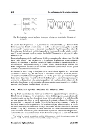 240                                                     B. Análisis espectral de señales analógicas




   Fig. B.4. Analizador espectral analógico simultáneo: ( a) diagrama simpli…cado; (b) salida del
             analizador.


los valores de x (t) previos a t = t0 , mientras que la transformada X ( f ) depende de la
historia completa de x (t) , para t desde ∞ hasta +∞. En consecuencia, y (t0 ) no puede
representar X ( f ) , excepto que x (t) se anule para algún t > t0 , o bien cuando el futuro de
la señal pueda deducirse de su historia pasada, tal como sucede con las señales periódi-
cas. El lector interesado puede consultar Randall (1977) para mayor información sobre
estos aspectos.
Los analizadores espectrales analógicos se dividen en dos clases. La primera clase (Fig. B.4)
tiene varias salidas1 , y en un tiempo t = t0 cada una de ellas mide una componente
frecuencial distinta de la señal de entrada; de modo que el espectro deseado se lee si-
multáneamente. La segunda clase (Fig. B.5) consta de una única salida que mide las dis-
tintas componentes frecuenciales en instantes de tiempos consecutivos. Se dice que el
espectro se determina secuencialmente.
La elección del analizador y la interpretación de los resultados depende de la naturaleza
de la señal de entrada x (t) . En esta sección se considerará sólo el caso de señales periódi-
cas o señales aperiódicas con energía ﬁnita. Las señales aperiódicas que no tienen energía
ﬁnita (como el ruido) no poseen transformada de Fourier, y se caracterizan por su espectro
de potencia. La discusión de estas secciones puede ser útil para la medición del espectro de
potencia; sin embargo, su interpretación adecuada requiere de consideraciones estadísti-
cas, que están fuera de los objetivos de este curso.


B.1.1.    Analizador espectral simultáneo o de bancos de ﬁltros

La Fig. B.4( a) ilustra el diseño básico de un analizador espectral analógico simultáneo.
El sistema está compuesto por un conjunto o banco de ﬁltros pasabanda, relativamente
selectivos, cada uno de ellos sintonizado a una frecuencia distinta. Si se mide la salida
de cada uno de estos ﬁltros se puede determinar la potencia en la porción del espectro
comprendida por su ancho de banda. Eligiendo las frecuencias centrales y el ancho de
banda de modo que las respuestas en frecuencia se solapen adecuadamente, se puede
caracterizar completamente el rango del espectro cubierto por el conjunto de ﬁltros, como
muestra la Fig. B.4(b) . El número de ﬁltros necesarios para cubrir el espectro depende de
consideraciones económicas: para detectar líneas espectrales arbitrariamente próximas,
debería utilizarse un elevado número de pasabanda muy angostos. El costo de cada ﬁltro
  1 Por “salida” se entiende la unidad de medición del instrumento, y no la forma de presentación del
espectro o unidad de visualización (usualmente un tubo de reyos catódicos).


Procesamiento Digital de Señales                                                         U.N.S. 2011
 