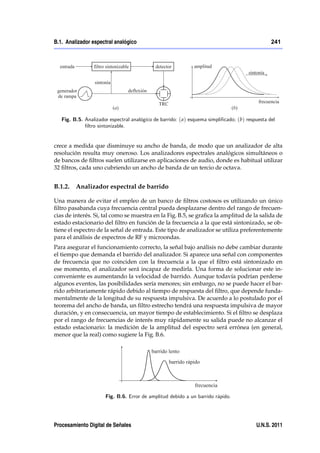 B.1. Analizador espectral analógico                                                              241




   Fig. B.5. Analizador espectral analógico de barrido: ( a) esquema simpli…cado; (b) respuesta del
             …ltro sintonizable.


crece a medida que disminuye su ancho de banda, de modo que un analizador de alta
resolución resulta muy oneroso. Los analizadores espectrales analógicos simultáneos o
de bancos de ﬁltros suelen utilizarse en aplicaciones de audio, donde es habitual utilizar
32 ﬁltros, cada uno cubriendo un ancho de banda de un tercio de octava.


B.1.2. Analizador espectral de barrido

Una manera de evitar el empleo de un banco de ﬁltros costosos es utilizando un único
ﬁltro pasabanda cuya frecuencia central pueda desplazarse dentro del rango de frecuen-
cias de interés. Si, tal como se muestra en la Fig. B.5, se graﬁca la amplitud de la salida de
estado estacionario del ﬁltro en función de la frecuencia a la que está sintonizado, se ob-
tiene el espectro de la señal de entrada. Este tipo de analizador se utiliza preferentemente
para el análisis de espectros de RF y microondas.
Para asegurar el funcionamiento correcto, la señal bajo análisis no debe cambiar durante
el tiempo que demanda el barrido del analizador. Si aparece una señal con componentes
de frecuencia que no coinciden con la frecuencia a la que el ﬁltro está sintonizado en
ese momento, el analizador será incapaz de medirla. Una forma de solucionar este in-
conveniente es aumentando la velocidad de barrido. Aunque todavía podrían perderse
algunos eventos, las posibilidades sería menores; sin embargo, no se puede hacer el bar-
rido arbitrariamente rápido debido al tiempo de respuesta del ﬁltro, que depende funda-
mentalmente de la longitud de su respuesta impulsiva. De acuerdo a lo postulado por el
teorema del ancho de banda, un ﬁltro estrecho tendrá una respuesta impulsiva de mayor
duración, y en consecuencia, un mayor tiempo de establecimiento. Si el ﬁltro se desplaza
por el rango de frecuencias de interés muy rápidamente su salida puede no alcanzar el
estado estacionario: la medición de la amplitud del espectro será errónea (en general,
menor que la real) como sugiere la Fig. B.6.




                      Fig. B.6. Error de amplitud debido a un barrido rápido.




Procesamiento Digital de Señales                                                          U.N.S. 2011
 