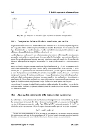 242                                                          B. Análisis espectral de señales analógicas




         Fig. B.7. ( a) Respuesta en frecuencia y (b) impulsiva del k-ésimo …ltro pasabanda.


B.1.3.    Comparación de los analizadores simultáneos y de barrido

El problema de la velocidad de barrido no está presente en el analizador espectral parale-
lo, ya que los ﬁltros están siempre conectados a la señal de entrada. Por lo tanto con este
tipo de analizador se pueden analizar eventos transitorios cuya duración sea mayor que
el tiempo de establecimiento del ﬁltro más selectivo2 .
Ambos tipos de analizadores son soluciones de compromiso: si bien que los analizadores
paralelos o simultáneos son rápidos, tienen resolución limitada y son costosos. Por otra
parte, los analizadores de barrido son más económicos pero la medición demanda más
tiempo, sobre todo si se requiere alta resolución, y no pueden analizar eventos transito-
rios.
Otro analizador importante es aquel que digitaliza la señal, y calcula su espectro apli-
cando la transformada rápida de Fourier (FFT), como se estudiará más adelante. El anal-
izador por FFT permite estudiar fenómenos transitorios, y además puede medir amplitud
y fase. Aunque muy desarrollados, los analizadores de FFT aún no alcanzan a superar el
rango de frecuencia de trabajo, sensitividad y rango dinámico de los analizadores de bar-
rido superheterodinos, pero sin duda han desplazado a los analizadores simultáneos o
por banco de ﬁltros. Los analizadores comerciales suelen combinar alguno de estos tres
tipos de funcionamiento según sea el rango de frecuencia de operación elegido.
A continuación se describirá el funcionamiento del analizador de barrido, y en particular
del analizador de barrido tipo superheterodino, de uso habitual en análisis de sistemas
de comunicaciones.


B.2. Analizador simultáneo ante excitaciones transitorias

La señal x (t) a analizar se inyecta a un banco de ﬁltros pasabanda como el de la Fig. B.4( a) .
La respuesta en frecuencia del ﬁltro k-ésimo se indica con Hk ( f ), y su respuesta impulsi-
va con hk (t), como se muestra en las Figs. B.7( a) y B.7(b) , respectivamente. Si Hk ( f ) es
simétrica, se encuentra que, eligiendo apropiadamente el origen de la escala temporal,

                                        hk (t) = ak (t) cos 2π f k t
   2 Si cada uno de los ﬁltros tienen un ancho de banda de, por ejemplo, 1/3 de octava, el ancho de banda en

Hz es distinto para cada uno de ellos; sin embargo, el “Q” (cociente entre la frecuencia central y el ancho de
banda) es constante, y por lo tanto, todos los ﬁltros tienen el mismo tiempo de establecimiento.




Procesamiento Digital de Señales                                                                 U.N.S. 2011
 