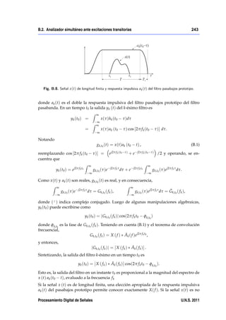 B.2. Analizador simultáneo ante excitaciones transitorias                                                                                  243




   Fig. B.8. Señal x (t) de longitud …nita y respuesta impulsiva ak (t) del …ltro pasabajos prototipo.


donde ak (t) es el doble la respuesta impulsiva del ﬁltro pasabajos prototipo del ﬁltro
pasabanda. En un tiempo t0 la salida yk (t) del k-ésimo ﬁltro es
                                                 Z ∞
                       y k ( t0 ) =                      x ( τ ) h k ( t0        τ )dτ
                                                     ∞
                                                 Z   ∞
                                         =               x ( τ ) a k ( t0        τ ) cos [2π f k (t0            τ )] dτ.
                                                     ∞

Notando
                                                     gk,t0 (t) = x (t) ak (t0                t) ,                                          (B.1)

reemplazando cos [2π f k (t0                     τ )] =          e j2π f k (t0    τ)   +e     j2π f k (t0 τ )    /2 y operando, se en-
cuentra que
                                         Z ∞                                                          Z ∞
                            j2π f k to                            j2π f k τ              j2π f k to
           y k ( t0 ) = e                        gk,t0 (τ )e                  dτ + e                         gk,t0 (τ )e j2π f k τ dτ.
                                             ∞                                                           ∞

Como x (t) y ak (t) son reales, gk,t0 (t) es real, y en consecuencia,
        Z ∞                                                                        Z ∞
                gk,t0 (τ )e     j2π f k τ
                                            dτ = Gk,t0 ( f k ),                                                         ¯
                                                                                             gk,t0 (τ )e j2π f k τ dτ = Gk,t0 ( f k ),
            ∞                                                                            ∞

donde ( ¯ ) indica complejo conjugado. Luego de algunas manipulaciones algebraicas,
yk (t0 ) puede escribirse como

                                         yk (t0 ) = j Gk,t0 ( f k )j cos(2π f k t0                    φk,t0 )

donde φk,t0 es la fase de Gk,t0 ( f k ). Teniendo en cuenta (B.1) y el teorema de convolución
frecuencial,
                                                      ¯
                              Gk,t0 ( f k ) = X ( f ) Ak ( f )e j2π f k t0 ,
y entonces,
                                                                            ¯
                                               j Gk,t0 ( f k )j = X ( f k ) Ak ( f k ) .
Sintetizando, la salida del ﬁltro k-ésimo en un tiempo t0 es

                                y k ( t0 ) = X ( f k )            ¯
                                                                  Ak ( f k ) cos(2π f k t0                φk,t0 ).

Esto es, la salida del ﬁltro en un instante t0 es proporcional a la magnitud del espectro de
x (t) ak (t0 t), evaluado a la frecuencia f k
Si la señal x (t) es de longitud ﬁnita, una elección apropiada de la respuesta impulsiva
ak (t) del pasabajos prototipo permite conocer exactamente X ( f ). Si la señal x (t) es no

Procesamiento Digital de Señales                                                                                                     U.N.S. 2011
 