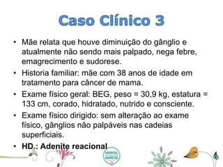 •Mãe relata que houve diminuição do gânglio e atualmente não sendo mais palpado, nega febre, emagrecimento e sudorese. 
•Historia familiar: mãe com 38 anos de idade em tratamento para câncer de mama. 
•Exame físico geral: BEG, peso = 30,9 kg, estatura = 133 cm, corado, hidratado, nutrido e consciente. 
•Exame físico dirigido: sem alteração ao exame físico, gânglios não palpáveis nas cadeias superficiais. 
•HD.: Adenite reacional  