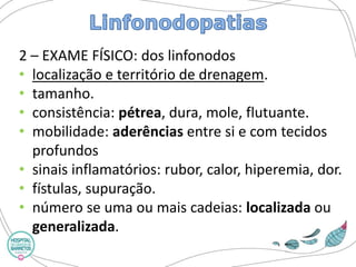 2 –EXAME FÍSICO: dos linfonodos 
•localização e território de drenagem. 
•tamanho. 
•consistência: pétrea, dura, mole, flutuante. 
•mobilidade: aderênciasentre si e com tecidos profundos 
•sinais inflamatórios: rubor, calor, hiperemia, dor. 
•fístulas, supuração. 
•número se uma ou mais cadeias: localizadaou generalizada.  