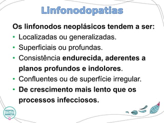 Os linfonodosneoplásicos tendem a ser: 
•Localizadas ou generalizadas. 
•Superficiais ou profundas. 
•Consistência endurecida, aderentes a planos profundos e indolores. 
•Confluentes ou de superfície irregular. 
•De crescimento mais lento que os processos infecciosos.  