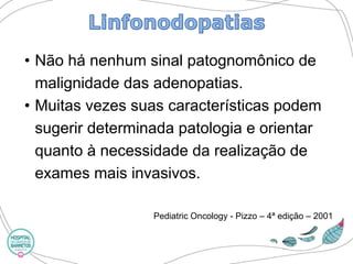 •Não há nenhum sinal patognomônicode malignidade das adenopatias. 
•Muitas vezes suas características podem sugerir determinada patologia e orientar quanto à necessidade da realização de exames mais invasivos. 
PediatricOncology-Pizzo–4ª edição –2001  