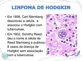 •Em 1898, Carl Sternberg: descreveu a célula, e associou o Hodgkin com tuberculose. 
•Em 1902, Dorothy Reed, deu o nome á célula de ReedSternberge publicou 8 casos da doença de Hodgkin sem associação com a tuberculose.  