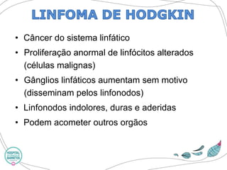 •Câncer do sistema linfático 
•Proliferação anormal de linfócitos alterados (células malignas) 
•Gânglios linfáticos aumentam sem motivo (disseminam pelos linfonodos) 
•Linfonodosindolores, duras e aderidas 
•Podem acometer outros orgãos  