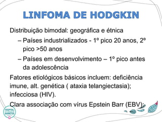 Distribuição bimodal: geográfica e étnica 
–Países industrializados -1º pico 20 anos, 2º pico >50 anos 
–Países em desenvolvimento –1º pico antes da adolescência 
Fatores etiológicos básicos incluem: deficiência imune, alt. genética ( ataxiatelangiectasia); infecciosa (HIV). 
Clara associação com vírus Epstein Barr(EBV):  