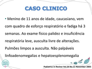 Pediatrics in Review Vol.24 No.11 November 2003 
•Menino de 11 anos de idade, caucasiano, vem com quadro de esforço respiratório e fadiga há 3 semanas. Ao exame físico palidez e insuficiência respiratória leve, ausculta livre de alterações. Pulmões limpos a ausculta. Não palpáveis linfoadenomegaliase hepatoesplenomegalia  