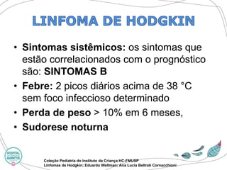•Sintomas sistêmicos: os sintomas que estão correlacionados com o prognóstico são: SINTOMAS B 
•Febre:2 picos diários acima de 38 °C sem foco infeccioso determinado 
•Perda de peso > 10% em 6 meses, 
•Sudorese noturna 
Coleção Pediatria do Instituto da Criança HC-FMUSP 
Linfomas de Hodgkin; Eduardo Weltman; Ana Lucia BeltratiCornacchioni  