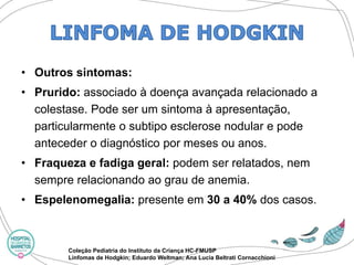 •Outros sintomas: 
•Prurido:associado à doença avançada relacionado a colestase. Pode ser um sintoma à apresentação, particularmente o subtipo esclerose nodular e pode anteceder o diagnóstico por meses ou anos. 
•Fraqueza e fadiga geral: podem ser relatados, nem sempre relacionando ao grau de anemia. 
•Espelenomegalia:presente em 30 a 40% dos casos. 
Coleção Pediatria do Instituto da Criança HC-FMUSP 
Linfomas de Hodgkin; Eduardo Weltman; Ana Lucia BeltratiCornacchioni  