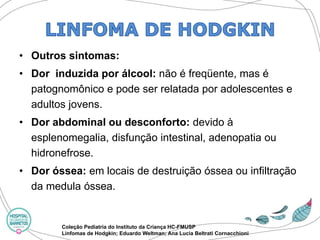 •Outros sintomas: 
•Dor induzida por álcool: não é freqüente, mas é patognomônico e pode ser relatada por adolescentes e adultos jovens. 
•Dor abdominal ou desconforto: devido à esplenomegalia, disfunção intestinal, adenopatia ou hidronefrose. 
•Dor óssea: em locais de destruição óssea ou infiltração da medula óssea. 
Coleção Pediatria do Instituto da Criança HC-FMUSP 
Linfomas de Hodgkin; Eduardo Weltman; Ana Lucia BeltratiCornacchioni  