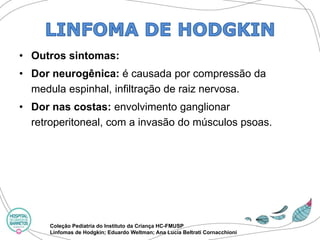 •Outros sintomas: 
•Dor neurogênica: é causada por compressão da medula espinhal, infiltração de raiz nervosa. 
•Dor nas costas: envolvimento ganglionar retroperitoneal, com a invasão do músculos psoas. 
Coleção Pediatria do Instituto da Criança HC-FMUSP 
Linfomas de Hodgkin; Eduardo Weltman; Ana Lucia BeltratiCornacchioni  