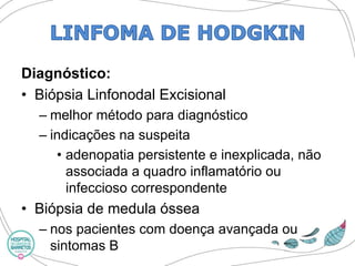 Diagnóstico: 
•Biópsia LinfonodalExcisional 
–melhor método para diagnóstico 
–indicações na suspeita 
•adenopatia persistente e inexplicada, não associada a quadro inflamatório ou infeccioso correspondente 
•Biópsia de medula óssea 
–nos pacientes com doença avançada ou sintomas B  