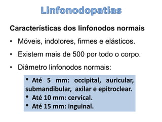 Características dos linfonodosnormais 
•Móveis, indolores, firmes e elásticos. 
•Existem mais de 500 por todo o corpo. 
•Diâmetro linfonodosnormais: 
•Até5mm:occipital,auricular, submandibular,axilareepitroclear. 
•Até10mm:cervical. 
•Até15mm:inguinal.  