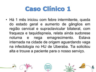 •Há1mêsinicioucomfebreintermitente,quedadoestadogeraleaumentodegângliosemregiãocervicalesupraclavicularbilateral,comfraquezaetaquidispneia,relataaindasudoresenoturnaenegaemagrecimento.EstavainternadanacidadedeorigemaguardandovaganainfectologianoHUdeUberaba.Tiasolicitoualtaetrouxeapacienteparaonossoserviço.  