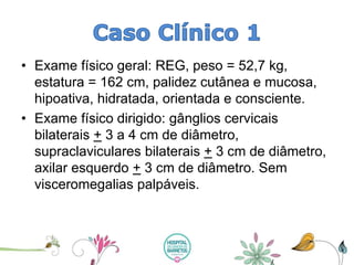 •Exame físico geral: REG, peso = 52,7 kg, estatura = 162 cm, palidez cutânea e mucosa, hipoativa, hidratada, orientada e consciente. 
•Exame físico dirigido: gânglios cervicais bilaterais +3 a 4 cm de diâmetro, supraclavicularesbilaterais +3 cm de diâmetro, axilar esquerdo +3 cm de diâmetro. Sem visceromegaliaspalpáveis.  