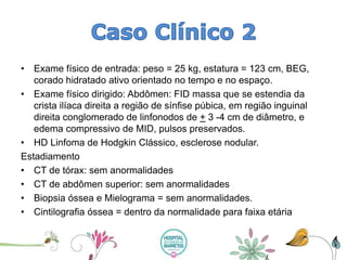 •Exame físico de entrada: peso = 25 kg, estatura = 123 cm, BEG, corado hidratado ativo orientado no tempo e no espaço. 
•Exame físico dirigido: Abdômen: FID massa que se estendia da crista ilíaca direita a região de sínfise púbica, em região inguinal direita conglomerado de linfonodosde +3 -4 cm de diâmetro, e edema compressivo de MID, pulsos preservados. 
•HD Linfoma de Hodgkin Clássico, esclerose nodular. 
Estadiamento 
•CT de tórax: sem anormalidades 
•CT de abdômen superior: sem anormalidades 
•Biopsia óssea e Mielograma= sem anormalidades. 
•Cintilografiaóssea = dentro da normalidade para faixa etária  