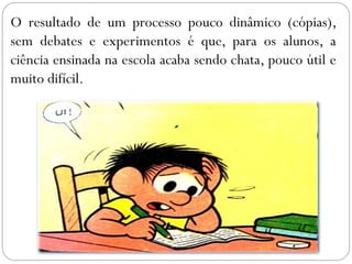 O resultado de um processo pouco dinâmico (cópias),
sem debates e experimentos é que, para os alunos, a
ciência ensinada na escola acaba sendo chata, pouco útil e
muito difícil.
 