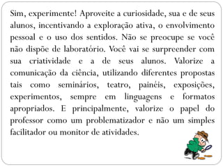 Sim, experimente! Aproveite a curiosidade, sua e de seus
alunos, incentivando a exploração ativa, o envolvimento
pessoal e o uso dos sentidos. Não se preocupe se você
não dispõe de laboratório. Você vai se surpreender com
sua criatividade e a de seus alunos. Valorize a
comunicação da ciência, utilizando diferentes propostas
tais como seminários, teatro, painéis, exposições,
experimentos, sempre em linguagens e formatos
apropriados. E principalmente, valorize o papel do
professor como um problematizador e não um simples
facilitador ou monitor de atividades.
 