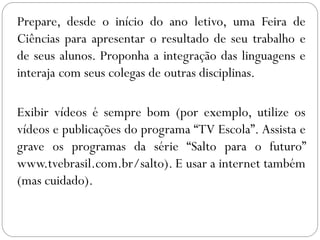 Prepare, desde o início do ano letivo, uma Feira de
Ciências para apresentar o resultado de seu trabalho e
de seus alunos. Proponha a integração das linguagens e
interaja com seus colegas de outras disciplinas.
Exibir vídeos é sempre bom (por exemplo, utilize os
vídeos e publicações do programa “TV Escola”. Assista e
grave os programas da série “Salto para o futuro”
www.tvebrasil.com.br/salto). E usar a internet também
(mas cuidado).
 