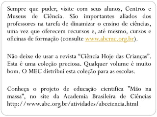 Sempre que puder, visite com seus alunos, Centros e
Museus de Ciência. São importantes aliados dos
professores na tarefa de dinamizar o ensino de ciências,
uma vez que oferecem recursos e, até mesmo, cursos e
oficinas de formação (consulte www.abcmc.org.br).
Não deixe de usar a revista “Ciência Hoje das Crianças”.
Esta é uma coleção preciosa. Qualquer volume é muito
bom. O MEC distribui esta coleção para as escolas.
Conheça o projeto de educação cientifica ”Mão na
massa”, no site da Academia Brasileira de Ciências
http://www.abc.org.br/atividades/abcciencia.html
 