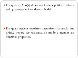  Em qual(is) Ano(s) de escolaridade a prática realizada
pelo grupo poderá ser desenvolvida?
 Em quais espaços escolares disponíveis na escola essa
prática poderá ser realizada, de modo a atender aos
objetivos propostos?
 