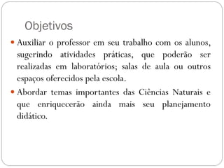 Objetivos
 Auxiliar o professor em seu trabalho com os alunos,
sugerindo atividades práticas, que poderão ser
realizadas em laboratórios; salas de aula ou outros
espaços oferecidos pela escola.
 Abordar temas importantes das Ciências Naturais e
que enriquecerão ainda mais seu planejamento
didático.
 