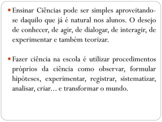 Ensinar Ciências pode ser simples aproveitando-
se daquilo que já é natural nos alunos. O desejo
de conhecer, de agir, de dialogar, de interagir, de
experimentar e também teorizar.
Fazer ciência na escola é utilizar procedimentos
próprios da ciência como observar, formular
hipóteses, experimentar, registrar, sistematizar,
analisar, criar... e transformar o mundo.
 