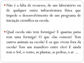 Não é a falta de recursos, de um laboratório ou
de qualquer outra infraestrutura física que
impede o desenvolvimento de um programa de
iniciação científica na escola.
Qual escola não tem formigas? E quantas patas
tem uma formiga? O que elas comem? Tem
outros animais na escola? E os que vivem fora da
escola? Tem um mamífero entre eles? E ainda
tem o Sol, o vento, as plantas, as pedras, o ar ...
 