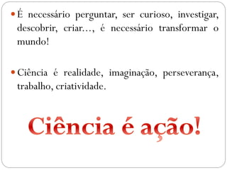 É necessário perguntar, ser curioso, investigar,
descobrir, criar..., é necessário transformar o
mundo!
Ciência é realidade, imaginação, perseverança,
trabalho, criatividade.
 