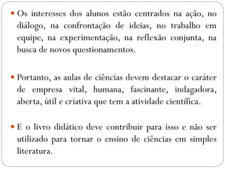  Os interesses dos alunos estão centrados na ação, no
diálogo, na confrontação de ideias, no trabalho em
equipe, na experimentação, na reflexão conjunta, na
busca de novos questionamentos.
 Portanto, as aulas de ciências devem destacar o caráter
de empresa vital, humana, fascinante, indagadora,
aberta, útil e criativa que tem a atividade científica.
 E o livro didático deve contribuir para isso e não ser
utilizado para tornar o ensino de ciências em simples
literatura.
 