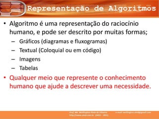 Representação de Algoritmos
• Algoritmo é uma representação do raciocínio
humano, e pode ser descrito por muitas formas;
– Gráficos (diagramas e fluxogramas)
– Textual (Coloquial ou em código)
– Imagens
– Tabelas
• Qualquer meio que represente o conhecimento
humano que ajude a descrever uma necessidade.
 
