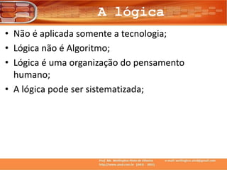 A lógica
• Não é aplicada somente a tecnologia;
• Lógica não é Algoritmo;
• Lógica é uma organização do pensamento
humano;
• A lógica pode ser sistematizada;
 