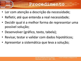 Procedimento
• Ler com atenção a descrição da necessidade;
• Refletir, até que entenda a real necessidade;
• Decidir qual é a melhor forma de representar uma
possível solução;
• Desenvolver (gráfico, texto, tabela);
• Revisar, testar e validar com dados hipotéticos;
• Apresentar a sistemática que leva a solução;
 