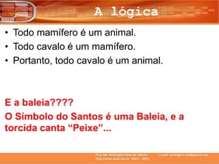 A lógica
• Todo mamífero é um animal.
• Todo cavalo é um mamífero.
• Portanto, todo cavalo é um animal.
E a baleia????
O Símbolo do Santos é uma Baleia, e a
torcida canta “Peixe”...
 