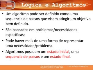 Lógica e Algoritmos
• Um algoritmo pode ser definido como uma
sequencia de passos que visam atingir um objetivo
bem definido.
• São baseados em problemas/necessidades
específicas;
• Pode haver mais de uma forma de representar
uma necessidade/problema.
• Algoritmos possuem um estado inicial, uma
sequencia de passos e um estado final.
 