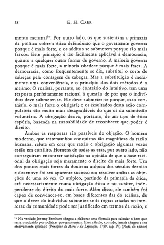 58 E. H. CARR
mento racional!". Por outro lado, os que sustentam a primazia
da política sobre a ética defenderão que o governante governa
porque é mais forte, e os súditos se submetem porque são mais
fracos. Este princípio é tão facilmente aplicável à democracia,
quanto a qualquer outra forma de governo. A maioria governa
porque é mais forte, a minoria obedece porque é mais fraca. A
democracia, como freqüentemente se diz, substitui o corte de
cabeças pela contagem de cabeças. Mas a substituição é mera­
mente uma conveniência, e o princípio dos dois métodos é o
mesmo. O realista, portanto, ao contrário do intuitivo, tem uma
resposta perfeitamente racional à questão de por que o indiví­
duo deve submeter-se. Ele deve submeter-se porque, caso con­
trário, o mais forte o obrigará; e os resultados desta ação com­
pulsória são muito mais desagradáveis do que os da submissão
voluntária. A obrigação deriva, portanto, de um tipo de ética
espúria, baseada na razoabilidade de reconhecer que poder é
direito.
Ambas as respostas são passíveis de objeção. O homem
moderno, que testemunhou conquistas tão magníficas da razão
humana, reluta em crer que razão e obrigação algumas vezes
estão em conflito. Homens de todas as eras, por outro lado, não
conseguiram encontrar satisfação na opinião de que a base raci­
onal da obrigação seja meramente o direito do mais forte. Um
dos pontos mais fortes da doutrina utópica dos séculos dezoito
e dezenove foi seu aparente sucesso em resolver ambas as obje­
ções de uma só vez. O utópico, partindo da primazia da ética,
crê necessariamente numa obrigação ética e no caráter, inde­
pendente do direito do mais forte. Além disso, ele também foi
capaz de convencer-se, em bases diferentes das do realista, de
que o dever do indivíduo submeter-se às regras criadas no inte­
resse da comunidade pode ser justificado em termos da razão, e
1-. Na verdade Jeremy Bentham chegou a elaborar uma fórmula para calcular o bem que
seria produzido por políticas governamentais. Esse cálculo, contudo, jamais chegou a ser
efetivamente aplicado (Principios da Moral e da Legislação, 1789, capo IV) (Nota do editor)
 