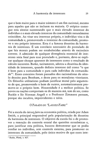 59A harmonia de interesses
que o bem maior para o maior número é um fim racional, mesmo
para aqueles que não se incluem na maioria. O utópico conse­
gue esta síntese sustentando que o mais elevado interesse do
indivíduo e o mais elevado interesse da comunidade naturalmente
coincidem. Ao visar seu interesse próprio, o indivíduo visa o da
comunidade e, promovendo o interesse da comunidade, promo­
ve o seu próprio interesse. Esta é a famosa doutrina da harmo­
nia de interesses. É um corolário necessário do postulado de
que leis morais podem ser estabelecidas através de raciocínio
correto. A admissão de qualquer divergência essencial de inte­
resses seria fatal para esse postulado e, portanto, deve-se expli­
car qualquer choque aparente de interesses como o resultado de
cálculo incorreto. Burke, tacitamente, adotou a doutrina da iden­
tidade de interesses, quando definiu interesse útil como "o que
é bom para a comunidade e para cada indivíduo da comunida­
dc'". Esses conceitos foram passados dos racionalistas do sécu­
lo dezoito para Bentham, e deste para os moralistas vitorianos.
Os filósofos utilitaristas podiam justificar moral pelo argumen­
to de que, promovendo o bem de outros, automaticamente pro­
move-se o próprio bem. Honestidade é a melhor política. Se
povos ou nações comportam-se de maneira má, tem de ser, como
Buckle e Sir N orman Angell e o Professor Zimmern pensam,
porque são incultos, imprevidentes e tolos.
oPARAÍSO DO (UISSEZ-FAIRE"
Foi a escola do laissezfaire na economia política, criada por Adam
Smith, a principal responsável pela popularização da doutrina
da harmonia de interesses. O objetivo da escola foi o de promo­
ver a remoção do controle estatal das questões econômicas e,
para justificar esta política, buscou demonstrar que se podia
confiar no indivíduo, sem controle externo, para promover os
interesses da comunidade, pelo único motivo de que esses inre-
Burke, Wor,és, v. 407.I
 