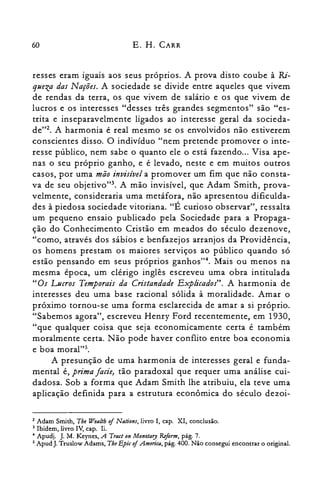 60 E. H. CARR
resses eram iguais aos seus próprios. A prova disto coube à Ri­
queza das Nações. A sociedade se divide entre aqueles que vivem
de rendas da terra, os que vivem de salário e os que vivem de
lucros e os interesses "desses três grandes segmentos" são "es­
trita e inseparavelmente ligados ao interesse geral da socieda­
de"2. A harmonia é real mesmo se os envolvidos não estiverem
conscientes disso. O indivíduo "nem pretende promover o inte­
resse público, nem sabe o quanto ele o está fazendo... Visa ape­
nas o seu próprio ganho, e é levado, neste e em muitos outros
casos, por uma mão invisível a promover um fim que não consta­
va de seu objetivo'", A mão invisível, que Adam Smith, prova­
velmente, consideraria uma metáfora, não apresentou dificulda­
des à piedosa sociedade vitoriana. "É curioso observar", ressalta
um pequeno ensaio publicado pela Sociedade para a Propaga­
ção do Conhecimento Cristão em meados do século dezenove,
"como, através dos sábios e benfazejos arranjos da Providência,
os homens prestam os maiores serviços ao público quando só
estão pensando em seus próprios ganhos". Mais ou menos na
mesma época, um clérigo inglês escreveu uma obra intitulada
"Os Lucros Temporais da Cristandade Explicados". A harmonia de
interesses deu uma base racional sólida à moralidade. Amar o
próximo tornou-se uma forma esclarecida de amar a si próprio.
"Sabemos agora", escreveu Henry Ford recentemente, em 1930,
"que qualquer coisa que seja economicamente certa é também
moralmente certa. Não pode haver conflito entre boa economia
e boa moral'".
A presunção de uma harmonia de interesses geral e funda­
mental é, prima fatie, tão paradoxal que requer uma análise cui­
dadosa. Sob a forma que Adam Smith lhe atribuiu, ela teve uma
aplicação definida para a estrutura econômica do século dezoi­
2 Adam Smith, The Wealth ofNations, livro I, capo XI, conclusão.

3 Ibidem, livro IV, capo li.

4 Apudj. J. M. Keynes, A Tract on Monetary &form, pág. 7.

5 Apud J. Truslow Adams, The Epic ofAmerica, pág. 400. Não consegui encontrar o original.

 