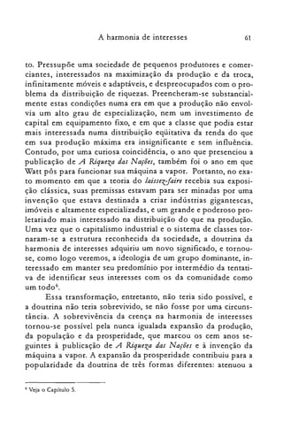61A harmonia de interesses
to. Pressupõe uma sociedade de pequenos produtores e comer­
ciantes, interessados na maximização da produção e da troca,
infinitamente móveis e adaptáveis, e despreocupados com o pro­
blema da distribuição de riquezas. Preencheram-se substancial­
mente estas condições numa era em que a produção não envol­
via um alto grau de especialização, nem um investimento de
capital em equipamento fixo, e em que a classe que podia estar
mais interessada numa distribuição eqüitativa da renda do que
em sua produção máxima era insignificante e sem influência.
Contudo, por uma curiosa coincidência, o ano que presenciou a
publicação de A Riqueza das Nações, também foi o ano em que
Watt pôs para funcionar sua máquina a vapor. Portanto, no exa­
to momento em que a teoria do laissez-faire recebia sua exposi­
ção clássica, suas premissas estavam para ser minadas por uma
invenção que estava destinada a criar indústrias gigantescas,
imóveis e altamente especializadas, e um grande e poderoso pro­
letariado mais interessado na distribuição do que na produção.
Uma vez que o capitalismo industrial e o sistema de classes tor­
naram-se a estrutura reconhecida da sociedade, a doutrina da
harmonia de interesses adquiriu um novo significado, e tornou­
se, como logo veremos, a ideologia de um grupo dominante, in­
teressado em manter seu predomínio por intermédio da tentati­
va de identificar seus interesses com os da comunidade como
um todo".
Essa transformação, entretanto, não teria sido possível, e
a doutrina não teria sobrevivido, se não fosse por uma circuns­
tância. A sobrevivência da crença na harmonia de interesses
tornou-se possível pela nunca igualada expansão da produção,
da população e da prosperidade, que marcou os cem anos se­
guintes à publicação de A Riqueza das Nações e à invenção da
máquina a vapor. A expansão da prosperidade contribuiu para a
popularidade da doutrina de três formas diferentes: atenuou a
6 Veja o Capítulo 5.
 